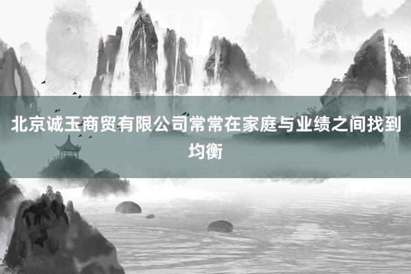 北京诚玉商贸有限公司常常在家庭与业绩之间找到均衡